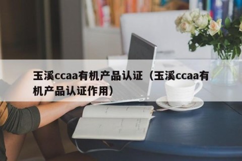 玉溪ccaa有机产品认证（玉溪ccaa有机产品认证作用）