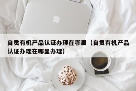 自贡有机产品认证办理在哪里（自贡有机产品认证办理在哪里办理）