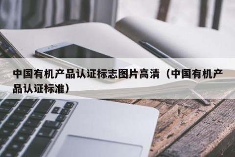 中国有机产品认证标志图片高清（中国有机产品认证标准）