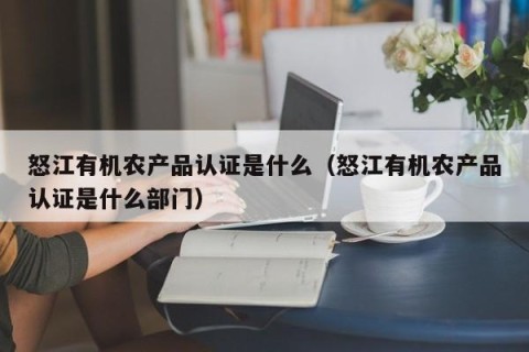 怒江有机农产品认证是什么（怒江有机农产品认证是什么部门）