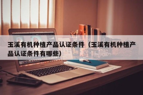 玉溪有机种植产品认证条件（玉溪有机种植产品认证条件有哪些）