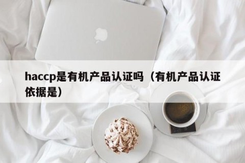 haccp是有机产品认证吗（有机产品认证依据是）