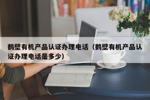 鹤壁有机产品认证办理电话（鹤壁有机产品认证办理电话是多少）