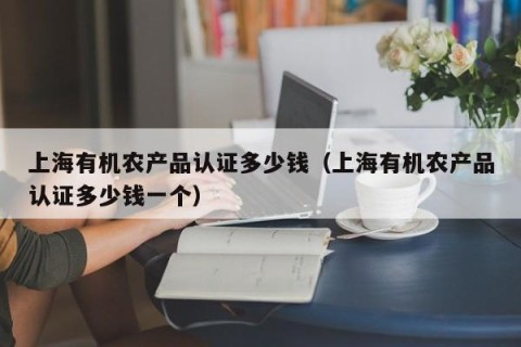 上海有机农产品认证多少钱（上海有机农产品认证多少钱一个）