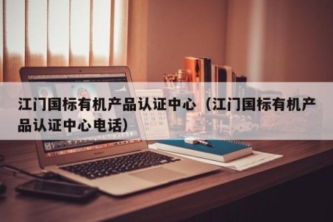 江门国标有机产品认证中心（江门国标有机产品认证中心电话）