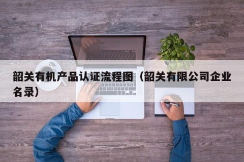 韶关有机产品认证流程图（韶关有限公司企业名录）