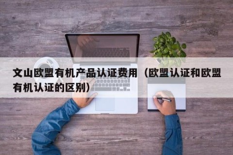 文山欧盟有机产品认证费用（欧盟认证和欧盟有机认证的区别）