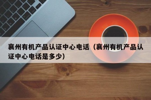襄州有机产品认证中心电话（襄州有机产品认证中心电话是多少）