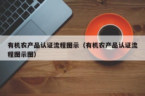 有机农产品认证流程图示（有机农产品认证流程图示图）