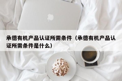 承德有机产品认证所需条件（承德有机产品认证所需条件是什么）