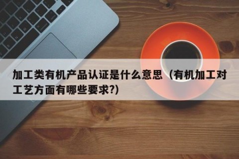 加工类有机产品认证是什么意思（有机加工对工艺方面有哪些要求?）