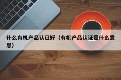 什么有机产品认证好（有机产品认证是什么意思）