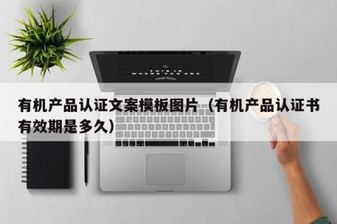 有机产品认证文案模板图片（有机产品认证书有效期是多久）