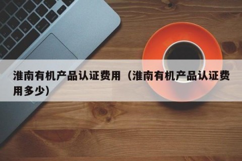淮南有机产品认证费用（淮南有机产品认证费用多少）