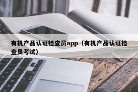 有机产品认证检查员app（有机产品认证检查员考试）