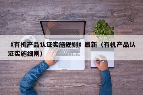 《有机产品认证实施规则》最新（有机产品认证实施细则）