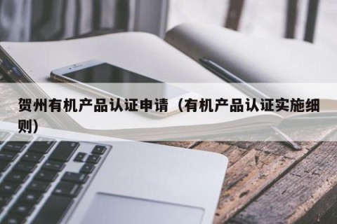 贺州有机产品认证申请（有机产品认证实施细则）
