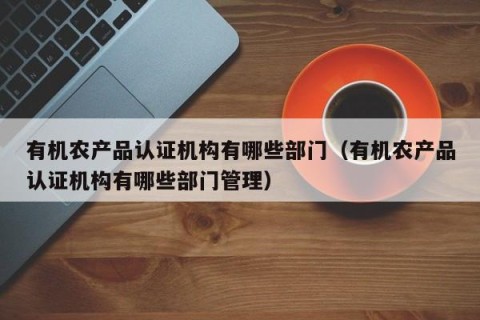 有机农产品认证机构有哪些部门（有机农产品认证机构有哪些部门管理）