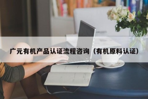 广元有机产品认证流程咨询（有机原料认证）