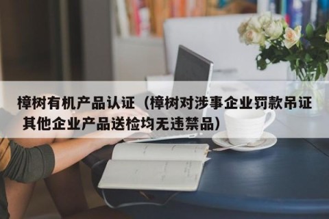 樟树有机产品认证（樟树对涉事企业罚款吊证 其他企业产品送检均无违禁品）