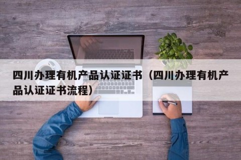 四川办理有机产品认证证书（四川办理有机产品认证证书流程）