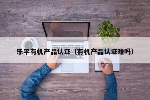 乐平有机产品认证（有机产品认证难吗）
