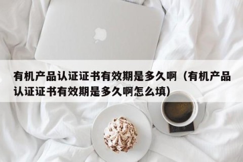 有机产品认证证书有效期是多久啊（有机产品认证证书有效期是多久啊怎么填）