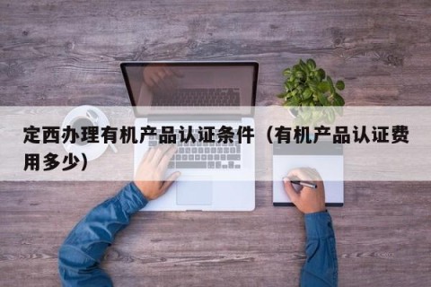 定西办理有机产品认证条件（有机产品认证费用多少）