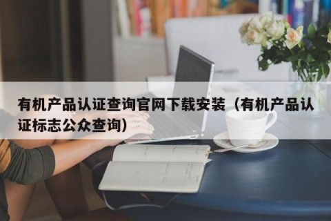 有机产品认证查询官网下载安装（有机产品认证标志公众查询）