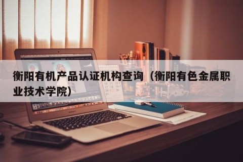 衡阳有机产品认证机构查询（衡阳有色金属职业技术学院）