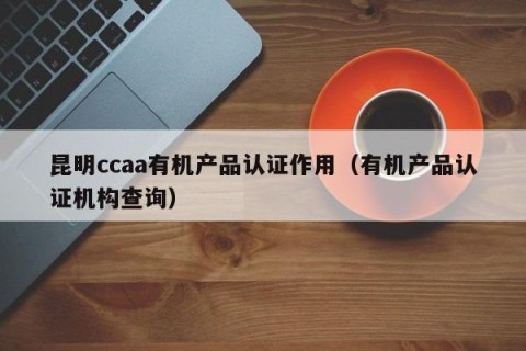 昆明ccaa有机产品认证作用（有机产品认证机构查询）