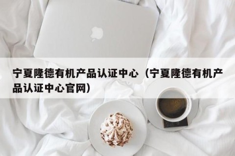 宁夏隆德有机产品认证中心（宁夏隆德有机产品认证中心官网）