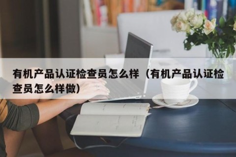 有机产品认证检查员怎么样（有机产品认证检查员怎么样做）