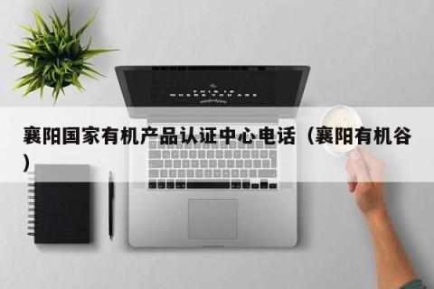 襄阳国家有机产品认证中心电话（襄阳有机谷）