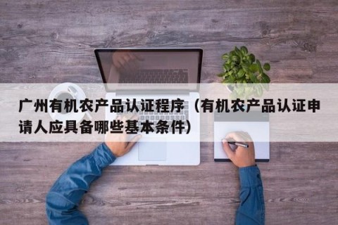广州有机农产品认证程序（有机农产品认证申请人应具备哪些基本条件）