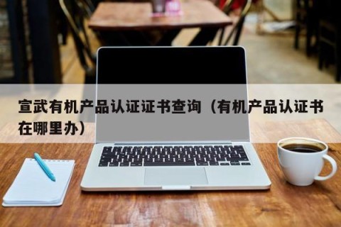 宣武有机产品认证证书查询（有机产品认证书在哪里办）