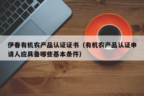 伊春有机农产品认证证书（有机农产品认证申请人应具备哪些基本条件）