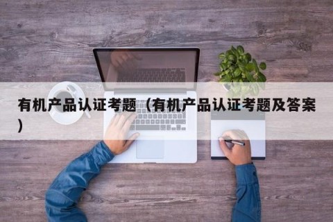 有机产品认证考题（有机产品认证考题及答案）
