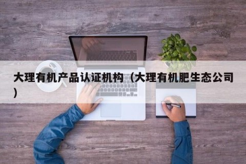 大理有机产品认证机构（大理有机肥生态公司）