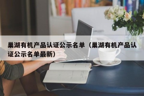 巢湖有机产品认证公示名单（巢湖有机产品认证公示名单最新）
