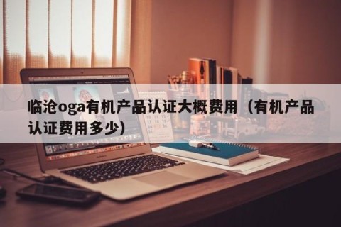 临沧oga有机产品认证大概费用（有机产品认证费用多少）