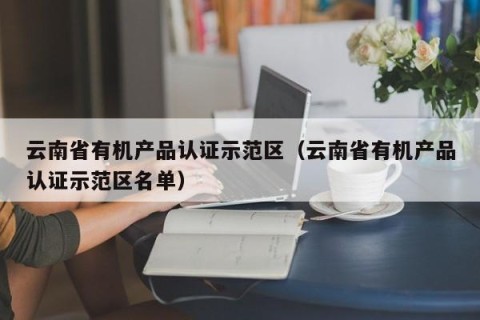 云南省有机产品认证示范区（云南省有机产品认证示范区名单）