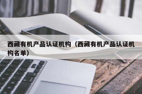西藏有机产品认证机构（西藏有机产品认证机构名单）