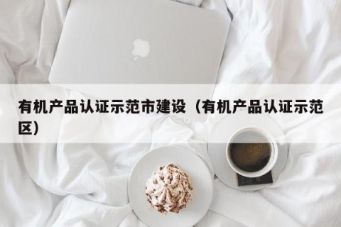 有机产品认证示范市建设（有机产品认证示范区）