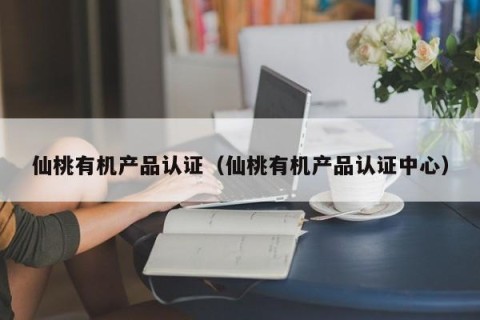 仙桃有机产品认证（仙桃有机产品认证中心）