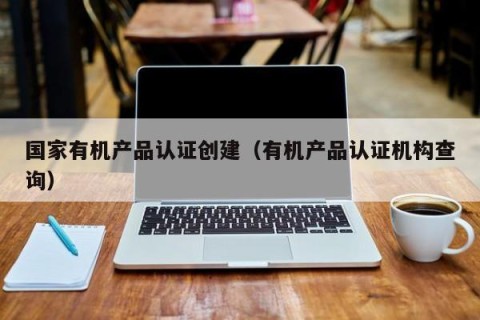 国家有机产品认证创建（有机产品认证机构查询）