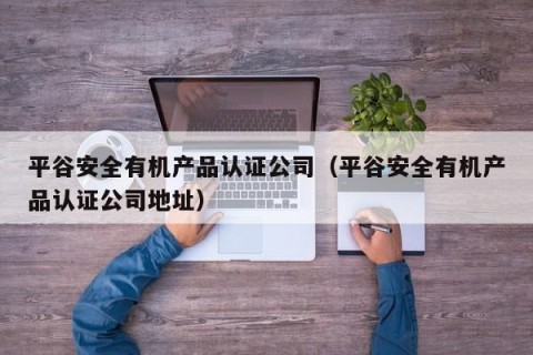 平谷安全有机产品认证公司（平谷安全有机产品认证公司地址）
