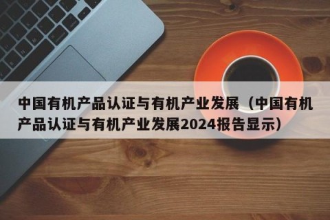 中国有机产品认证与有机产业发展（中国有机产品认证与有机产业发展2024报告显示）