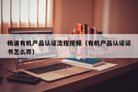 杨浦有机产品认证流程视频（有机产品认证证书怎么弄）