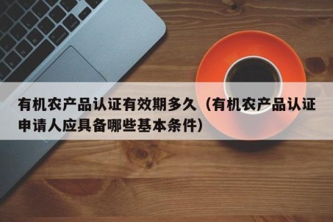 有机农产品认证有效期多久（有机农产品认证申请人应具备哪些基本条件）